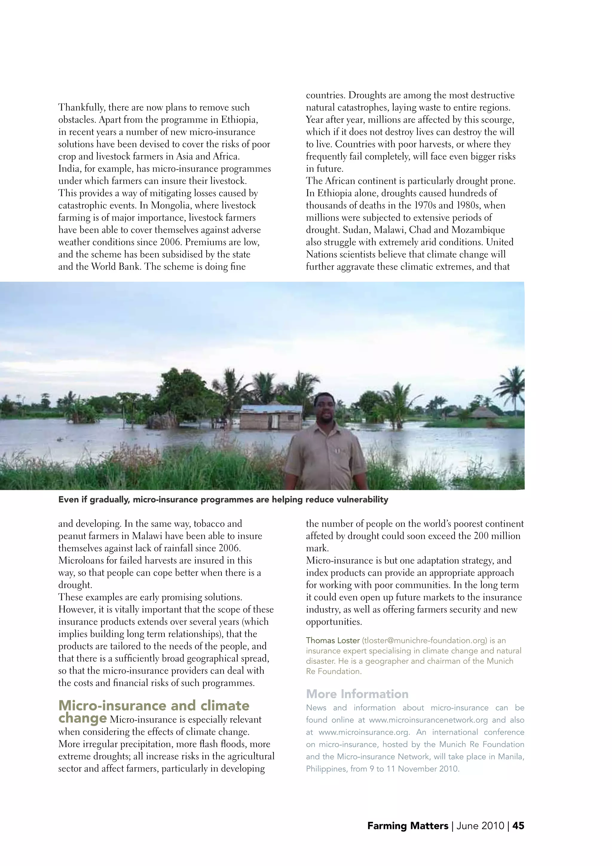 countries. Droughts are among the most destructive
Thankfully, there are now plans to remove such             natural catastrophes, laying waste to entire regions.
obstacles. Apart from the programme in Ethiopia,           Year after year, millions are affected by this scourge,
in recent years a number of new micro-insurance            which if it does not destroy lives can destroy the will
solutions have been devised to cover the risks of poor     to live. Countries with poor harvests, or where they
crop and livestock farmers in Asia and Africa.             frequently fail completely, will face even bigger risks
India, for example, has micro-insurance programmes         in future.
under which farmers can insure their livestock.            The African continent is particularly drought prone.
This provides a way of mitigating losses caused by         In Ethiopia alone, droughts caused hundreds of
catastrophic events. In Mongolia, where livestock          thousands of deaths in the 1970s and 1980s, when
farming is of major importance, livestock farmers          millions were subjected to extensive periods of
have been able to cover themselves against adverse         drought. Sudan, Malawi, Chad and Mozambique
weather conditions since 2006. Premiums are low,           also struggle with extremely arid conditions. United
and the scheme has been subsidised by the state            Nations scientists believe that climate change will
and the World Bank. The scheme is doing fine               further aggravate these climatic extremes, and that




Even if gradually, micro-insurance programmes are helping reduce vulnerability

and developing. In the same way, tobacco and               the number of people on the world’s poorest continent
peanut farmers in Malawi have been able to insure          affeted by drought could soon exceed the 200 million
themselves against lack of rainfall since 2006.            mark.
Microloans for failed harvests are insured in this         Micro-insurance is but one adaptation strategy, and
way, so that people can cope better when there is a        index products can provide an appropriate approach
drought.                                                   for working with poor communities. In the long term
These examples are early promising solutions.              it could even open up future markets to the insurance
However, it is vitally important that the scope of these   industry, as well as offering farmers security and new
insurance products extends over several years (which       opportunities.
implies building long term relationships), that the
                                                           Thomas Loster (tloster@munichre-foundation.org) is an
products are tailored to the needs of the people, and      insurance expert specialising in climate change and natural
that there is a sufficiently broad geographical spread,    disaster. He is a geographer and chairman of the Munich
so that the micro-insurance providers can deal with        Re Foundation.
the costs and financial risks of such programmes.
                                                           More Information
Micro-insurance and climate                                News and information about micro-insurance can be
change Micro-insurance is especially relevant              found online at www.microinsurancenetwork.org and also
when considering the effects of climate change.            at www.microinsurance.org. An international conference
More irregular precipitation, more flash floods, more      on micro-insurance, hosted by the Munich Re Foundation
extreme droughts; all increase risks in the agricultural   and the Micro-insurance Network, will take place in Manila,
sector and affect farmers, particularly in developing      Philippines, from 9 to 11 November 2010.




                                                                           Farming Matters | June 2010 | 45
 