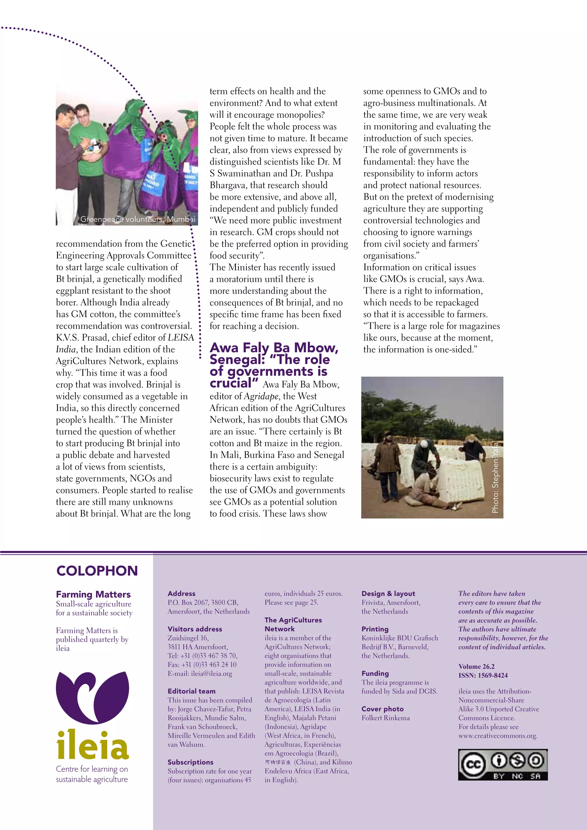 term effects on health and the                         some openness to GMOs and to
                                            environment? And to what extent                        agro-business multinationals. At
                                            will it encourage monopolies?                          the same time, we are very weak
                                            People felt the whole process was                      in monitoring and evaluating the
                                            not given time to mature. It became                    introduction of such species.
                                            clear, also from views expressed by                    The role of governments is
                                            distinguished scientists like Dr. M                    fundamental: they have the
                                            S Swaminathan and Dr. Pushpa                           responsibility to inform actors
                                            Bhargava, that research should                         and protect national resources.
                                            be more extensive, and above all,                      But on the pretext of modernising
                                            independent and publicly funded                        agriculture they are supporting
       Greenpeace volunteers, Mumbai        “We need more public investment                        controversial technologies and
                                            in research. GM crops should not                       choosing to ignore warnings
recommendation from the Genetic             be the preferred option in providing                   from civil society and farmers’
Engineering Approvals Committee             food security”.                                        organisations.”
to start large scale cultivation of         The Minister has recently issued                       Information on critical issues
Bt brinjal, a genetically modified          a moratorium until there is                            like GMOs is crucial, says Awa.
eggplant resistant to the shoot             more understanding about the                           There is a right to information,
borer. Although India already               consequences of Bt brinjal, and no                     which needs to be repackaged
has GM cotton, the committee’s              specific time frame has been fixed                     so that it is accessible to farmers.
recommendation was controversial.           for reaching a decision.                               “There is a large role for magazines
K.V.S. Prasad, chief editor of LEISA                                                               like ours, because at the moment,
India, the Indian edition of the            Awa Faly ba Mbow,                                      the information is one-sided.”
AgriCultures Network, explains              Senegal: “The role
why. “This time it was a food               of governments is
crop that was involved. Brinjal is          crucial” Awa Faly Ba Mbow,
widely consumed as a vegetable in           editor of Agridape, the West
India, so this directly concerned           African edition of the AgriCultures
people’s health.” The Minister              Network, has no doubts that GMOs
turned the question of whether              are an issue. “There certainly is Bt
to start producing Bt brinjal into          cotton and Bt maize in the region.




                                                                                                                                        Photo: Stephen Yafa
a public debate and harvested               In Mali, Burkina Faso and Senegal
a lot of views from scientists,             there is a certain ambiguity:
state governments, NGOs and                 biosecurity laws exist to regulate
consumers. People started to realise        the use of GMOs and governments
there are still many unknowns               see GMOs as a potential solution
about Bt brinjal. What are the long         to food crisis. These laws show




COLOpHON
Farming Matters              Address                           euros, individuals 25 euros.       Design & layout            The editors have taken
Small-scale agriculture      P.O. Box 2067, 3800 CB,           Please see page 25.                Frivista, Amersfoort,      every care to ensure that the
for a sustainable society    Amersfoort, the Netherlands                                          the Netherlands            contents of this magazine
                                                               The AgriCultures                                              are as accurate as possible.
Farming Matters is           Visitors address                  Network                            printing                   The authors have ultimate
published quarterly by       Zuidsingel 16,                    ileia is a member of the           Koninklijke BDU Grafisch   responsibility, however, for the
ileia                        3811 HA Amersfoort,               AgriCultures Network;              Bedrijf B.V., Barneveld,   content of individual articles.
                             Tel: +31 (0)33 467 38 70,         eight organisations that           the Netherlands.
                             Fax: +31 (0)33 463 24 10          provide information on                                        Volume 26.2
                             E-mail: ileia@ileia.org           small-scale, sustainable           Funding                    ISSN: 1569-8424
                                                               agriculture worldwide, and         The ileia programme is
                             Editorial team                    that publish: LEISA Revista        funded by Sida and DGIS.   ileia uses the Attribution-
                             This issue has been compiled      de Agroecología (Latin                                        Noncommercial-Share
                             by: Jorge Chavez-Tafur, Petra     America), LEISA India (in          Cover photo                Alike 3.0 Unported Creative
                             Rooijakkers, Mundie Salm,         English), Majalah Petani           Folkert Rinkema            Commons Licence.
                             Frank van Schoubroeck,            (Indonesia), Agridape                                         For details please see
                             Mireille Vermeulen and Edith      (West Africa, in French),                                     www.creativecommons.org.
                             van Walsum.                       Agriculturas, Experiências
                                                               em Agroecologia (Brazil),
                             Subscriptions                                 (China), and Kilimo
                             Subscription rate for one year    Endelevu Africa (East Africa,
                             (four issues): organisations 45   in English).
                                                                                                 Farming Matters | June 2010 | 47
 