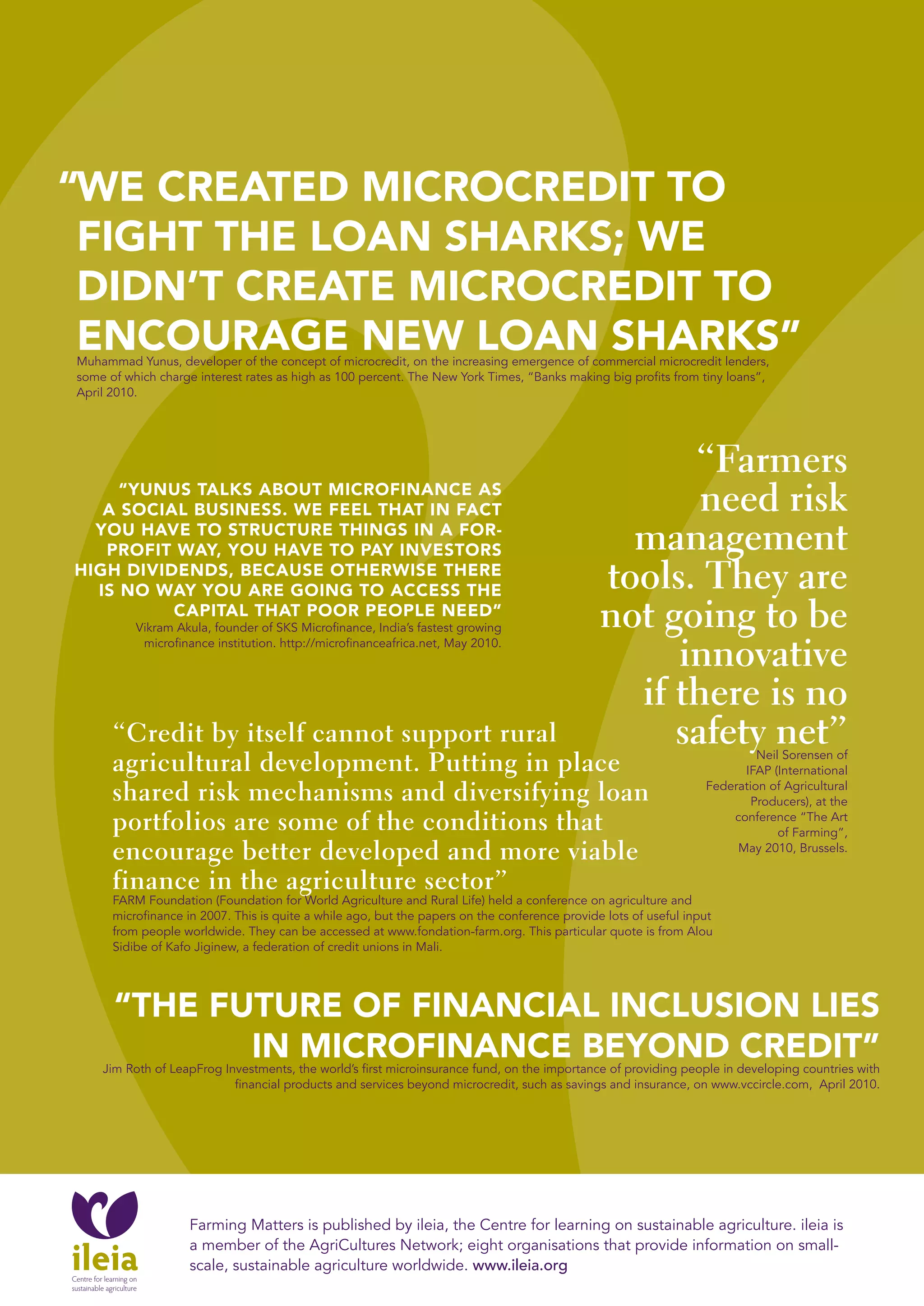 ARTICLE > GROwTH IN THE SOUTH IS CUTTING DOwN



“wE CREATED MICROCREDIT TO
 FIGHT THE LOAN SHARKS; wE
 DIDN’T CREATE MICROCREDIT TO
 ENCOURAGE NEw LOAN SHARKS”
Muhammad Yunus, developer of the concept of microcredit, on the increasing emergence of commercial microcredit lenders,
some of which charge interest rates as high as 100 percent. The New York Times, “Banks making big profits from tiny loans”,
April 2010.




                                                                                                     “Farmers
     “YUNUS TALKS AbOUT MICROFINANCE AS
   A SOCIAL bUSINESS. wE FEEL THAT IN FACT                                                            need risk
  YOU HAVE TO STRUCTURE THINGS IN A FOR-
   pROFIT wAY, YOU HAVE TO pAY INVESTORS                                                         management
HIGH DIVIDENDS, bECAUSE OTHERwISE THERE
  IS NO wAY YOU ARE GOING TO ACCESS THE                                                        tools. They are
          CApITAL THAT pOOR pEOpLE NEED”
          Vikram Akula, founder of SKS Microfinance, India’s fastest growing                   not going to be
           microfinance institution. http://microfinanceafrica.net, May 2010.
                                                                                                    innovative
                                                                                                 if there is no
      “Credit by itself cannot support rural                                                        safety net”
      agricultural development. Putting in place                                                                           Neil Sorensen of
                                                                                                                        IFAP (International

      shared risk mechanisms and diversifying loan                                                                Federation of Agricultural
                                                                                                                          Producers), at the
      portfolios are some of the conditions that                                                                      conference “The Art
                                                                                                                               of Farming”,
      encourage better developed and more viable                                                                       May 2010, Brussels.

      finance in the agriculture sector”
      FARM Foundation (Foundation for World Agriculture and Rural Life) held a conference on agriculture and
      microfinance in 2007. This is quite a while ago, but the papers on the conference provide lots of useful input
      from people worldwide. They can be accessed at www.fondation-farm.org. This particular quote is from Alou
      Sidibe of Kafo Jiginew, a federation of credit unions in Mali.




      “THE FUTURE OF FINANCIAL INCLUSION LIES
             IN MICROFINANCE bEYOND CREDIT”
    Jim Roth of LeapFrog Investments, the world’s first microinsurance fund, on the importance of providing people in developing countries with
                           financial products and services beyond microcredit, such as savings and insurance, on www.vccircle.com, April 2010.




                    Farming Matters is published by ileia, the Centre for learning on sustainable agriculture. ileia is
                    a member of the AgriCultures Network; eight organisations that provide information on small-
                    scale, sustainable agriculture worldwide. www.ileia.org
 