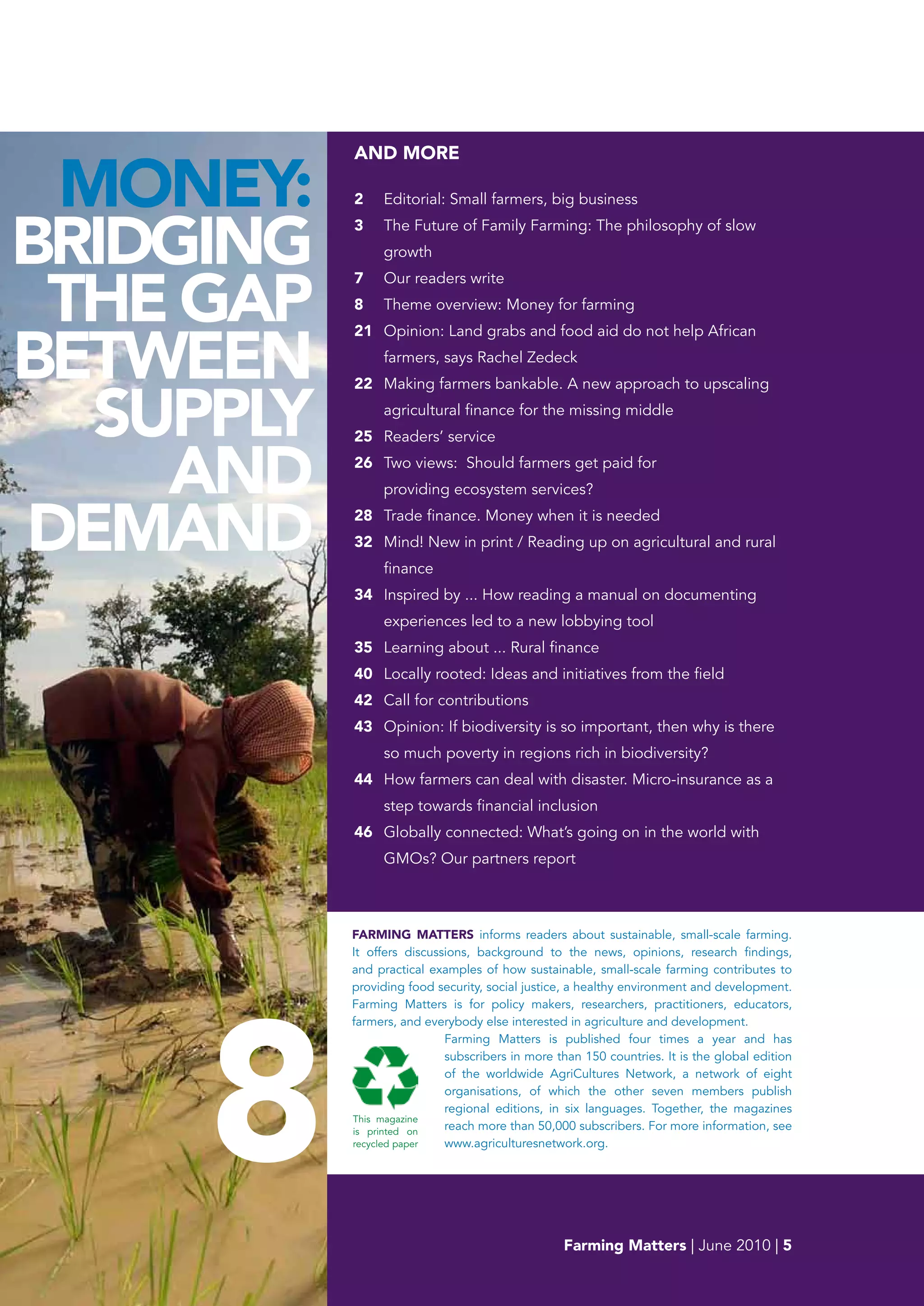 AND MORE

 MONEY:    2    Editorial: Small farmers, big business


bRIDGING
           3    The Future of Family Farming: The philosophy of slow
                growth



 THE GAp
           7    Our readers write
           8    Theme overview: Money for farming



bETwEEN
           21 Opinion: Land grabs and food aid do not help African
                farmers, says Rachel Zedeck



  SUppLY
           22 Making farmers bankable. A new approach to upscaling
                agricultural finance for the missing middle
           25 Readers’ service


    AND    26 Two views: Should farmers get paid for
                providing ecosystem services?


DEMAND     28 Trade finance. Money when it is needed
           32 Mind! New in print / Reading up on agricultural and rural
                finance
           34 Inspired by ... How reading a manual on documenting
                experiences led to a new lobbying tool
           35 Learning about ... Rural finance
           40 Locally rooted: Ideas and initiatives from the field
           42 Call for contributions
           43 Opinion: If biodiversity is so important, then why is there
                so much poverty in regions rich in biodiversity?
           44 How farmers can deal with disaster. Micro-insurance as a
                step towards financial inclusion
           46 Globally connected: What’s going on in the world with
                GMOs? Our partners report



           FARMING MATTERS informs readers about sustainable, small-scale farming.
           It offers discussions, background to the news, opinions, research findings,
           and practical examples of how sustainable, small-scale farming contributes to




     8
           providing food security, social justice, a healthy environment and development.
           Farming Matters is for policy makers, researchers, practitioners, educators,
           farmers, and everybody else interested in agriculture and development.
                            Farming Matters is published four times a year and has
                            subscribers in more than 150 countries. It is the global edition
                            of the worldwide AgriCultures Network, a network of eight
                            organisations, of which the other seven members publish
                            regional editions, in six languages. Together, the magazines
           This magazine
           is printed on    reach more than 50,000 subscribers. For more information, see
           recycled paper   www.agriculturesnetwork.org.




                                                 Farming Matters | June 2010 | 5
 