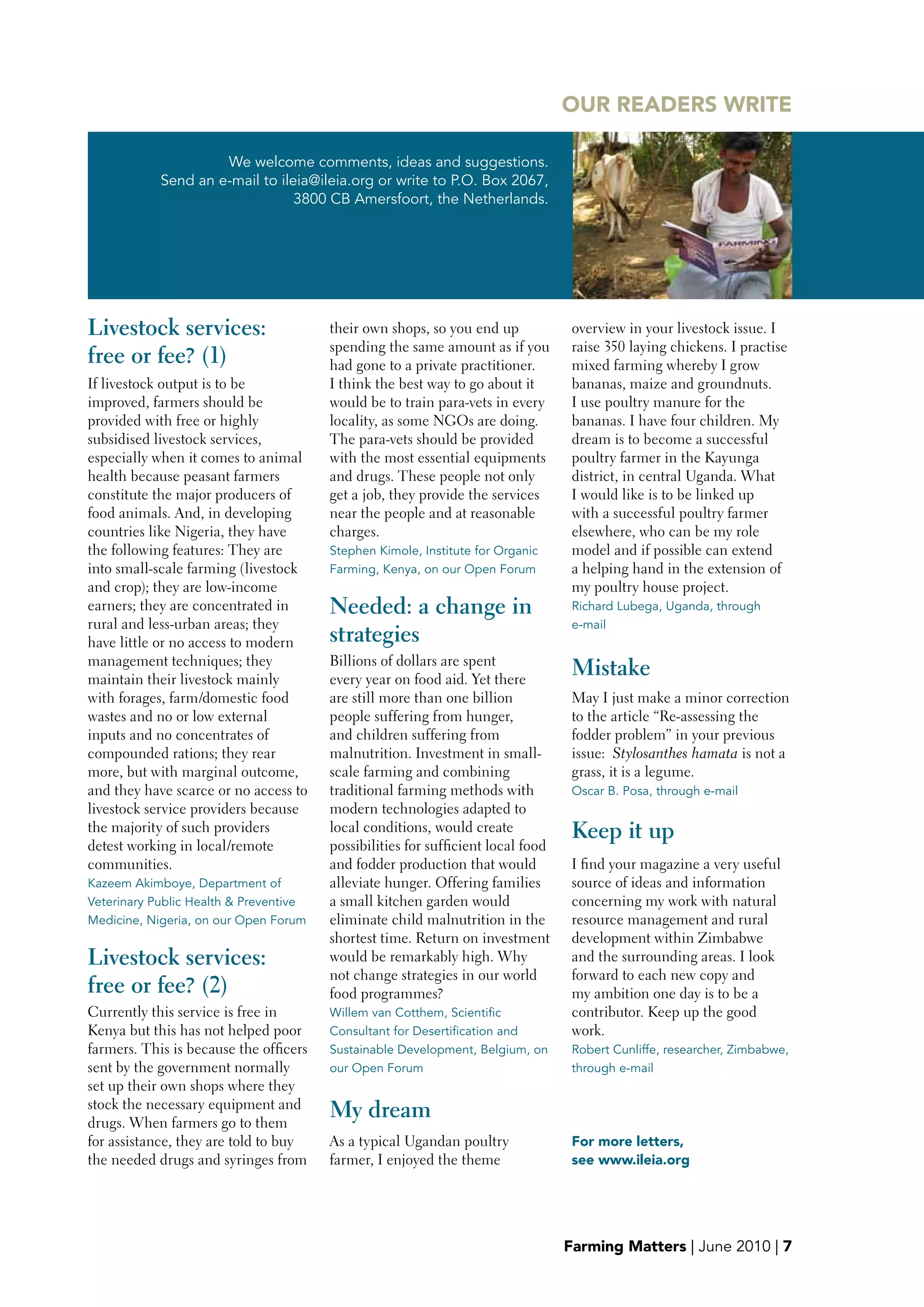 OUR READERS wRITE

                     We welcome comments, ideas and suggestions.
            Send an e-mail to ileia@ileia.org or write to P.O. Box 2067,
                                 3800 CB Amersfoort, the Netherlands.




Livestock services:                     their own shops, so you end up             overview in your livestock issue. I
                                        spending the same amount as if you         raise 350 laying chickens. I practise
free or fee? (1)                        had gone to a private practitioner.        mixed farming whereby I grow
If livestock output is to be            I think the best way to go about it        bananas, maize and groundnuts.
improved, farmers should be             would be to train para-vets in every       I use poultry manure for the
provided with free or highly            locality, as some NGOs are doing.          bananas. I have four children. My
subsidised livestock services,          The para-vets should be provided           dream is to become a successful
especially when it comes to animal      with the most essential equipments         poultry farmer in the Kayunga
health because peasant farmers          and drugs. These people not only           district, in central Uganda. What
constitute the major producers of       get a job, they provide the services       I would like is to be linked up
food animals. And, in developing        near the people and at reasonable          with a successful poultry farmer
countries like Nigeria, they have       charges.                                   elsewhere, who can be my role
the following features: They are        Stephen Kimole, Institute for Organic      model and if possible can extend
into small-scale farming (livestock     Farming, Kenya, on our Open Forum          a helping hand in the extension of
and crop); they are low-income                                                     my poultry house project.
earners; they are concentrated in       Needed: a change in                        Richard Lubega, Uganda, through
rural and less-urban areas; they                                                   e-mail
have little or no access to modern      strategies
management techniques; they             Billions of dollars are spent
maintain their livestock mainly         every year on food aid. Yet there
                                                                                   Mistake
with forages, farm/domestic food        are still more than one billion            May I just make a minor correction
wastes and no or low external           people suffering from hunger,              to the article “Re-assessing the
inputs and no concentrates of           and children suffering from                fodder problem” in your previous
compounded rations; they rear           malnutrition. Investment in small-         issue: Stylosanthes hamata is not a
more, but with marginal outcome,        scale farming and combining                grass, it is a legume.
and they have scarce or no access to    traditional farming methods with           Oscar B. Posa, through e-mail
livestock service providers because     modern technologies adapted to
the majority of such providers          local conditions, would create             Keep it up
detest working in local/remote          possibilities for sufficient local food
communities.                            and fodder production that would           I find your magazine a very useful
Kazeem Akimboye, Department of          alleviate hunger. Offering families        source of ideas and information
Veterinary Public Health & Preventive   a small kitchen garden would               concerning my work with natural
Medicine, Nigeria, on our Open Forum    eliminate child malnutrition in the        resource management and rural
                                        shortest time. Return on investment        development within Zimbabwe
Livestock services:                     would be remarkably high. Why              and the surrounding areas. I look
                                        not change strategies in our world         forward to each new copy and
free or fee? (2)                        food programmes?                           my ambition one day is to be a
Currently this service is free in       Willem van Cotthem, Scientific             contributor. Keep up the good
Kenya but this has not helped poor      Consultant for Desertification and         work.
farmers. This is because the officers   Sustainable Development, Belgium, on       Robert Cunliffe, researcher, Zimbabwe,
sent by the government normally         our Open Forum                             through e-mail
set up their own shops where they
stock the necessary equipment and
drugs. When farmers go to them
                                        My dream
for assistance, they are told to buy    As a typical Ugandan poultry               For more letters,
the needed drugs and syringes from      farmer, I enjoyed the theme                see www.ileia.org




                                                                                  Farming Matters | June 2010 | 7
 