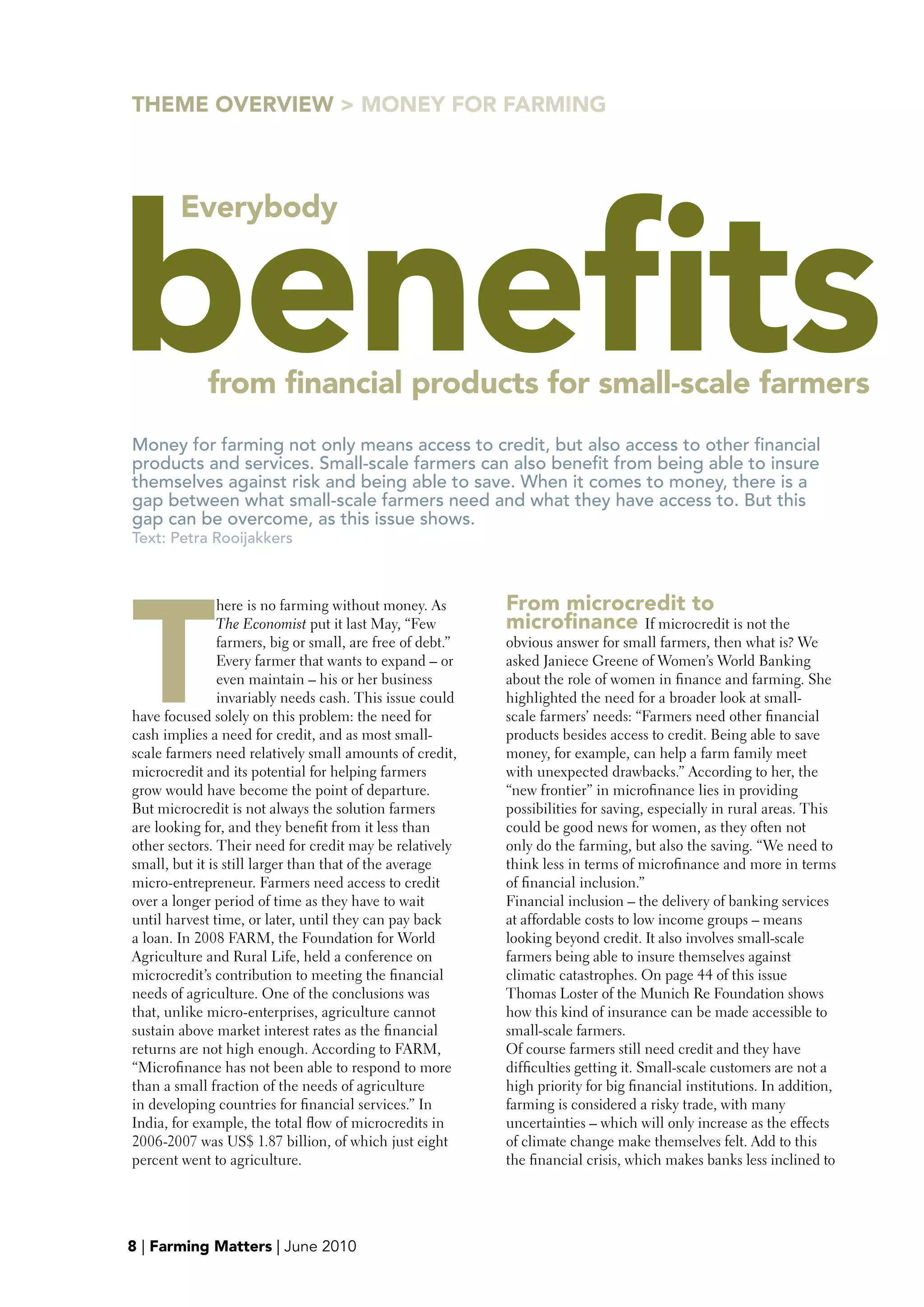 THEME OVERVIEw > MONEY FOR FARMING




benefits
        Everybody




             from financial products for small-scale farmers
Money for farming not only means access to credit, but also access to other financial
products and services. Small-scale farmers can also benefit from being able to insure
themselves against risk and being able to save. When it comes to money, there is a
gap between what small-scale farmers need and what they have access to. But this
gap can be overcome, as this issue shows.
Text: Petra Rooijakkers




T
                here is no farming without money. As        From microcredit to
                The Economist put it last May, “Few         microfinance If microcredit is not the
                farmers, big or small, are free of debt.”   obvious answer for small farmers, then what is? We
                Every farmer that wants to expand – or      asked Janiece Greene of Women’s World Banking
                even maintain – his or her business         about the role of women in finance and farming. She
                invariably needs cash. This issue could     highlighted the need for a broader look at small-
have focused solely on this problem: the need for           scale farmers’ needs: “Farmers need other financial
cash implies a need for credit, and as most small-          products besides access to credit. Being able to save
scale farmers need relatively small amounts of credit,      money, for example, can help a farm family meet
microcredit and its potential for helping farmers           with unexpected drawbacks.” According to her, the
grow would have become the point of departure.              “new frontier” in microfinance lies in providing
But microcredit is not always the solution farmers          possibilities for saving, especially in rural areas. This
are looking for, and they benefit from it less than         could be good news for women, as they often not
other sectors. Their need for credit may be relatively      only do the farming, but also the saving. “We need to
small, but it is still larger than that of the average      think less in terms of microfinance and more in terms
micro-entrepreneur. Farmers need access to credit           of financial inclusion.”
over a longer period of time as they have to wait           Financial inclusion – the delivery of banking services
until harvest time, or later, until they can pay back       at affordable costs to low income groups – means
a loan. In 2008 FARM, the Foundation for World              looking beyond credit. It also involves small-scale
Agriculture and Rural Life, held a conference on            farmers being able to insure themselves against
microcredit’s contribution to meeting the financial         climatic catastrophes. On page 44 of this issue
needs of agriculture. One of the conclusions was            Thomas Loster of the Munich Re Foundation shows
that, unlike micro-enterprises, agriculture cannot          how this kind of insurance can be made accessible to
sustain above market interest rates as the financial        small-scale farmers.
returns are not high enough. According to FARM,             Of course farmers still need credit and they have
“Microfinance has not been able to respond to more          difficulties getting it. Small-scale customers are not a
than a small fraction of the needs of agriculture           high priority for big financial institutions. In addition,
in developing countries for financial services.” In         farming is considered a risky trade, with many
India, for example, the total flow of microcredits in       uncertainties – which will only increase as the effects



                                                                                                                         >
2006-2007 was US$ 1.87 billion, of which just eight         of climate change make themselves felt. Add to this
percent went to agriculture.                                the financial crisis, which makes banks less inclined to




8 | Farming Matters | June 2010
 