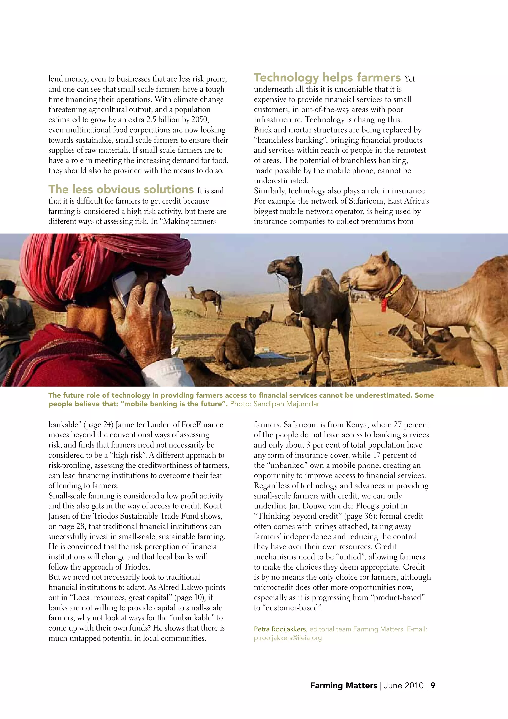 lend money, even to businesses that are less risk prone,     Technology helps farmers Yet
and one can see that small-scale farmers have a tough        underneath all this it is undeniable that it is
time financing their operations. With climate change         expensive to provide financial services to small
threatening agricultural output, and a population            customers, in out-of-the-way areas with poor
estimated to grow by an extra 2.5 billion by 2050,           infrastructure. Technology is changing this.
even multinational food corporations are now looking         Brick and mortar structures are being replaced by
towards sustainable, small-scale farmers to ensure their     “branchless banking”, bringing financial products
supplies of raw materials. If small-scale farmers are to     and services within reach of people in the remotest
have a role in meeting the increasing demand for food,       of areas. The potential of branchless banking,
they should also be provided with the means to do so.        made possible by the mobile phone, cannot be
                                                             underestimated.
The less obvious solutions It is said                        Similarly, technology also plays a role in insurance.
that it is difficult for farmers to get credit because       For example the network of Safaricom, East Africa’s
farming is considered a high risk activity, but there are    biggest mobile-network operator, is being used by
different ways of assessing risk. In “Making farmers         insurance companies to collect premiums from




The future role of technology in providing farmers access to financial services cannot be underestimated. Some
people believe that: “mobile banking is the future”. Photo: Sandipan Majumdar

bankable” (page 24) Jaime ter Linden of ForeFinance          farmers. Safaricom is from Kenya, where 27 percent
moves beyond the conventional ways of assessing              of the people do not have access to banking services
risk, and finds that farmers need not necessarily be         and only about 3 per cent of total population have
considered to be a “high risk”. A different approach to      any form of insurance cover, while 17 percent of
risk-profiling, assessing the creditworthiness of farmers,   the “unbanked” own a mobile phone, creating an
can lead financing institutions to overcome their fear       opportunity to improve access to financial services.
of lending to farmers.                                       Regardless of technology and advances in providing
Small-scale farming is considered a low profit activity      small-scale farmers with credit, we can only
and this also gets in the way of access to credit. Koert     underline Jan Douwe van der Ploeg’s point in
Jansen of the Triodos Sustainable Trade Fund shows,          “Thinking beyond credit” (page 36): formal credit
on page 28, that traditional financial institutions can      often comes with strings attached, taking away
successfully invest in small-scale, sustainable farming.     farmers’ independence and reducing the control
He is convinced that the risk perception of financial        they have over their own resources. Credit
institutions will change and that local banks will           mechanisms need to be “untied”, allowing farmers
follow the approach of Triodos.                              to make the choices they deem appropriate. Credit
But we need not necessarily look to traditional              is by no means the only choice for farmers, although
financial institutions to adapt. As Alfred Lakwo points      microcredit does offer more opportunities now,
out in “Local resources, great capital” (page 10), if        especially as it is progressing from “product-based”
banks are not willing to provide capital to small-scale      to “customer-based”.
farmers, why not look at ways for the “unbankable” to
come up with their own funds? He shows that there is         Petra Rooijakkers, editorial team Farming Matters. E-mail:
much untapped potential in local communities.                p.rooijakkers@ileia.org




                                                                               Farming Matters | June 2010 | 9
 