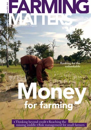 FARMING
Small-scale agriculture for a sustainable society June 2010 - 26.2




                                                MATTERS              Formerly known as LEISA Magazine




                                                                                                                 Banking for the
                                                                                                                    unbankable




                                                                             Money
                                                                             for farming
                                                                          ❚ Thinking  beyond credit ❚ ReachingMatters | March 2010 | 1
                                                                                                                  the
                                                                             missing middle ❚ Risk management for small farmers
                                                                                                          Farming
 