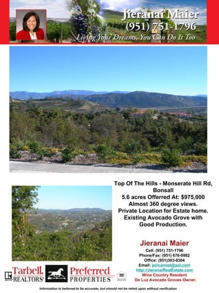 Top Of The Hills - Monserate Hill Rd,
                                                              Bonsall
                                                  5.6 acres Offerred At: $975,000
                                                     Almost 360 degree views.
                                                 Private Location for Estate home.
                                                   Existing Avocado Grove with
                                                         Good Production.


                                                                 Jieranai Maier
                                                                   Cell: (951) 751-1796
                                                                Phone/Fax: (951) 676-0982
                                                                  Office: (951)303-0304
                                                               Email: jericarmel@aol.com
                                                              http://JieranaiRealEstate.com
                                                                 Wine Country Resident
                                                              De Luz Avocado Groves Owner.

Information is believed to be accurate, but should not be relied upon without verification
 