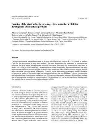 Journal of Applied Phycology (2006) 18: 259–267
DOI: 10.1007/s10811-006-9025-y C Springer 2006
Farming of the giant kelp Macrocystis pyrifera in southern Chile for
development of novel food products
Alfonso Gutierrez1
, Tom´as Correa1
, Ver´onica Mu˜noz1
, Alejandro Santiba˜nez2
,
Roberto Marcos3
, Carlos C´aceres4
& Alejandro H. Buschmann1,∗
1
i∼mar, Universidad de Los Lagos, Camino Chinquihue km 6, Puerto Montt, Chile; 2
Departamento de Gobierno
y Empresas, Universidad de Los Lagos, Casilla 557, Puerto Montt, Chile; 3
Productos del Pac´ıﬁco, S.A. de C.V.,
Ensenada, M´exico; 4
Consultora Los Lagos, Poblaci´on Varmontt Nr. 4, Puerto Varas, Chile
∗
Author for correspondence: e-mail: abuschma@ulagos.cl; fax: +56 65 322418
Key words: Macrocystis pyrifera, farming, food products, Chile
Abstract
This study explores the potential cultivation of the giant kelp Macrocystis pyrifera (L.) C.A. Agardh in southern
Chile, for the development of novel food products. The study demonstrates the importance of considering the
collection site of the parent sporophytes for successful cultivation. This study also shows that the ropes must be
seeded with 10,000 to 40,000 spores ml−1
, depending on the culture method used. We also demonstrated that under
environmental conditions in southern Chile, the seeded ropes must be put at sea at the latest during autumn (April) in
order to reach the harvesting season in December. However, several other management aspects must be considered
to improve the quality of the product. Our ﬁnal estimation indicates that over 14.4 kg m−1
of rope (fresh weight)
can be produced and from this total production, over 70% can reach the quality to produce different food products
that are already being introduced in oriental countries. The remaining 30% can be used for abalone feeding and is
also available for the organic fertilizer industry located in Chile.
Introduction
California kelp beds started to be harvested as a source
of potash during the ﬁrst decade of the 20th century
and commercial interest in the giant kelp Macrocys-
tis pyrifera expanded signiﬁcantly between the 1970s
and 1980s (Neushul, 1987; Druehl et al., 1988). This
interest was primarily for the production of alginates,
but also to produce biomass as a feedstock for methane
production as a consequence of the energy crisis at
that time (North et al., 1982; Gerard, 1987; Neushul
& Harger, 1987). Nevertheless, M. pyrifera commer-
cial cultivation for methane production was never a
reality. At present, the supply of M. pyrifera biomass
for the alginate industry relies exclusively on restora-
tion practices and management of natural beds to ob-
tain a sustainable production (North, 1979; McPeak &
Barilotti, 1993; V´asquez & McPeak, 1999). After the
energy crisis and because of the low price of alginates,
farming research on Macrocystis declined sharply.
On the other hand, other brown algal species be-
gan to be commercially cultivated in Japan, China and
Korea, mainly for human consumption (Tseng, 1987;
Kaneko, 1999; Hanisak, 1998) while kelp-farming at-
tempts for this purpose have also proved technically
feasible in other regions (e.g. Druehl et al., 1988;
Kain, 1991; Merril & Gillingham, 1991). Interestingly,
the demand for brown algae is also increasing due
to the introduction of new uses such as fertilizers,
cultivation for bioremediation purposes, and abalone
as well as sea urchin feeding among others (Petrell
et al., 1993; V´asquez & Vega, 1999; Buschmann et al.,
2001c; Ugarte & Sharp, 2001; Chopin et al., 2001). In
Chile, despite the commercial importance of various
algal species, aquaculture is still limited to the red alga
Gracilaria chilensis (Buschmann et al., 2001b).
 