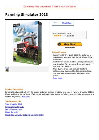 Download this document if link is not clickable


Farming Simulator 2013

                                                             Price :
                                                                       Check Price



                                                            Average Customer Rating

                                                                           4.0 out of 5




                                                        Product Feature
                                                        q   Animal husbandry, crops, sales, it's up to you to
                                                            manage and grow your own farm in a huge, totally
                                                            new world
                                                        q   Control more than a hundred farming vehicles and
                                                            machines faithfully recreated from the biggest
                                                            names in the industry
                                                        q   More diverse crops such as sugar beet and
                                                            potatoes, new livestock like chickens and sheep,
                                                            and new vehicles never seen before in a video
                                                            game
                                                        q   Read more




Product Description
Farming Simulator is back with the largest and most exciting simulator ever made! Farming Simulator 2013 is
bigger and better with amazing NEW content and many more features, challenging you to take on the role of a
modern day farmer. Read more

You May Also Like
Train Simulator 2013
Farming simulator 2013
Demolition Company
Digger Simulator
Woodcutter Simulator 2012 (PC CD) (UK IMPORT)
 