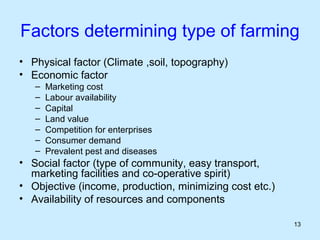 Factors determining type of farming
• Physical factor (Climate ,soil, topography)
• Economic factor
   –   Marketing cost
   –   Labour availability
   –   Capital
   –   Land value
   –   Competition for enterprises
   –   Consumer demand
   –   Prevalent pest and diseases
• Social factor (type of community, easy transport,
  marketing facilities and co-operative spirit)
• Objective (income, production, minimizing cost etc.)
• Availability of resources and components

                                                         13
 