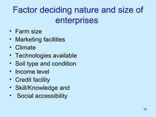 Factor deciding nature and size of
               enterprises
•   Farm size
•   Marketing facilities
•   Climate
•   Technologies available
•   Soil type and condition
•   Income level
•   Credit facility
•   Skill/Knowledge and
•    Social accessibility

                                         15
 