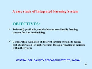 A case study of Integrated Farming System


   OBJECTIVES:
 To identify profitable, sustainable and eco-friendly farming
  systems for 2 ha land holding.


 Comparative evaluation of different farming systems to reduce
  cost of cultivation for higher returns through recycling of residues
  within the system



       CENTRAL SOIL SALINITY RESEARCH INSTITUTE, KARNAL
                                                                     30
 