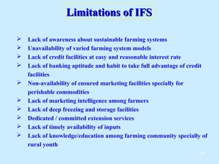 Limitations of IFS

   Lack of awareness about sustainable farming systems
   Unavailability of varied farming system models
   Lack of credit facilities at easy and reasonable interest rate
   Lack of banking aptitude and habit to take full advantage of credit
    facilities
   Non-availability of ensured marketing facilities specially for
    perishable commodities
   Lack of marketing intelligence among farmers
   Lack of deep freezing and storage facilities
   Dedicated / committed extension services
   Lack of timely availability of inputs
   Lack of knowledge/education among farming community specially of
    rural youth
                                                                    61
 