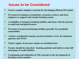 Issues to be Considered:
   Need to conduct adaptive research for developing efficient IFS model

   Provision of training to technicians, extension workers and farm
    engineers to support and sustain farming system

   Availability of adequate banking facilities and loans with the priority
    to small and marginal farmers

   Provision of assured marketing facilities specially for perishable
    commodities

   A better coordination among research institutes, Govt. development
    agencies and NGOs

   Timely supply of necessary inputs on subsidized base

   Farmer should develop their banking aptitude and habits to take full
    advantage of credit facilities

   Cataloguing and utilization of ITK concepts in the development of     62
    farming system modules
 
