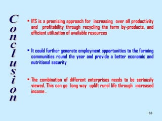 • IFS is a promising approach for increasing over all productivity
  and profitability through recycling the farm by-products, and
  efficient utilization of available resources


• It could further generate employment opportunities to the farming
  communities round the year and provide a better economic and
  nutritional security


• The combination of different enterprises needs to be seriously
  viewed. This can go long way uplift rural life through increased
  income .


                                                                63
 