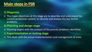 1) Diagnosis
 The major objectives at this stage are to describe and understand the
  current production system, to identify and analyse the key farmer
  problems
2) Planning and design stage
 Planning begins with the analysis of the priority problems identified.
3) Experimentation or testing stage
 This deals with the actual implementation and management of trials.
 