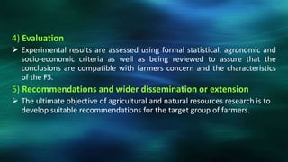 4) Evaluation
 Experimental results are assessed using formal statistical, agronomic and
  socio-economic criteria as well as being reviewed to assure that the
  conclusions are compatible with farmers concern and the characteristics
  of the FS.
5) Recommendations and wider dissemination or extension
 The ultimate objective of agricultural and natural resources research is to
  develop suitable recommendations for the target group of farmers.
 