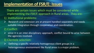 There are certain issues which must be considered while
  implementing the FSR/E approach in Rural areas. They are:
1) Institutional problems:
 Research and extension are at present handled separately and needs
  suitable integration through cooperation and coordination.
2) Conflict:
 since it is an inter-disciplinary approach, conflict bound to arise between
  the agencies involved.
3) Clientele selection:
 Defining a specific relatively homogenous client groups in a
  heterogeneous environment like Rural areas is a major problem.
 