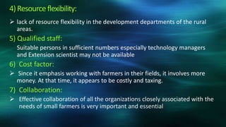 4) Resource flexibility:
 lack of resource flexibility in the development departments of the rural
  areas.
5) Qualified staff:
  Suitable persons in sufficient numbers especially technology managers
  and Extension scientist may not be available
6) Cost factor:
 Since it emphasis working with farmers in their fields, it involves more
  money. At that time, it appears to be costly and taxing.
7) Collaboration:
 Effective collaboration of all the organizations closely associated with the
  needs of small farmers is very important and essential
 