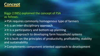 Biggs (1985) explained the concept of FSA
as follows:
FSA requires commonly homogenous type of farmers
It is an inter-disciplinary approach
It is a participatory and bottom-up planning
It is an approach to developing farm household systems
It is built on the principles of productivity, profitability, stability
and sustainability
Complements component oriented approach to development
 