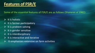 Some of the essential features of FSR/E are as follows (Shaneret al 1982):

   It is holistic
   It is farmer participatory
   It is problem solving
   It is gender sensitive
   It is interdisciplinary
   It is interactive and iterative
    It emphasizes extensive on farm activities
 