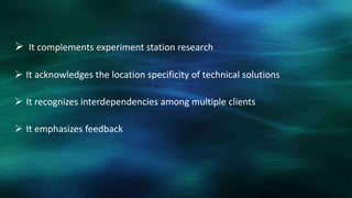  It complements experiment station research

 It acknowledges the location specificity of technical solutions

 It recognizes interdependencies among multiple clients

 It emphasizes feedback
 