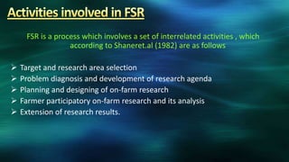 FSR is a process which involves a set of interrelated activities , which
                  according to Shaneret.al (1982) are as follows

   Target and research area selection
   Problem diagnosis and development of research agenda
   Planning and designing of on-farm research
   Farmer participatory on-farm research and its analysis
   Extension of research results.
 