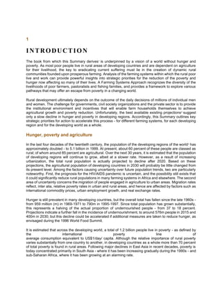 1
INTRODUCTION
The book from which this Summary derives1
is underpinned by a vision of a world without hunger and
poverty. As most poor people live in rural areas of developing countries and are dependent on agriculture
for their livelihood, the key to eradicating current suffering must lie in the creation of dynamic rural
communities founded upon prosperous farming. Analysis of the farming systems within which the rural poor
live and work can provide powerful insights into strategic priorities for the reduction of the poverty and
hunger now affecting so many of their lives. A Farming Systems Approach recognizes the diversity of the
livelihoods of poor farmers, pastoralists and fishing families, and provides a framework to explore various
pathways that may offer an escape from poverty in a changing world.
Rural development ultimately depends on the outcome of the daily decisions of millions of individual men
and women. The challenge for governments, civil society organizations and the private sector is to provide
the institutional environment and incentives that will enable farm households themselves to achieve
agricultural growth and poverty reduction. Unfortunately, the best available existing projections2
suggest
only a slow decline in hunger and poverty in developing regions. Accordingly, this Summary outlines key
strategic priorities for action to accelerate this process - for different farming systems, for each developing
region and for the developing world as a whole.
Hunger, poverty and agriculture
In the last four decades of the twentieth century, the population of the developing regions of the world3
has
approximately doubled - to 5.1 billion in 1999. At present, about 60 percent of these people are classed as
rural; of whom around 85 percent are agricultural. Over the next 30 years, it is estimated that the population
of developing regions will continue to grow, albeit at a slower rate. However, as a result of increasing
urbanization, the total rural population is actually projected to decline after 2020. Based on these
projections, the agricultural population of developing countries in 2030 will probably be little changed from
its present level. Among the factors causing uncertainty over future population trends, two are particularly
noteworthy. First, the prognosis for the HIV/AIDS pandemic is uncertain, and the possibility still exists that
it could significantly reduce rural populations in many farming systems in Africa and elsewhere. The second
area of uncertainty concerns the migration of people engaged in agriculture to urban areas. Migration rates
reflect, inter alia, relative poverty rates in urban and rural areas, and hence are affected by factors such as
international commodity prices, urban employment growth, and real exchange rates.
Hunger is still prevalent in many developing countries, but the overall total has fallen since the late 1960s -
from 959 million (m) in 1969-1971 to 790m in 1995-1997. Since total population has grown substantially,
this represents a halving of the actual proportion of undernourished people - from 37 to 18 percent.
Projections indicate a further fall in the incidence of undernourishment, to around 576m people in 2015 and
400m in 2030; but this decline could be accelerated if additional measures are taken to reduce hunger, as
envisaged during the 1996 World Food Summit.
It is estimated that across the developing world, a total of 1.2 billion people live in poverty - as defined by
the international poverty line of
average consumption equivalent to US$1/day/ capita. Although the relative importance of rural poverty
varies substantially from one country to another, in developing countries as a whole more than 70 percent
of total poverty is found in rural areas. Following major declines in East Asia in recent decades, poverty is
today concentrated primarily in South Asia - where it has been increasing gradually during the 1990s - and
sub-Saharan Africa, where it has been growing at an alarming rate.
 