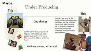 Under Producing
These are just some of the
shocking images of malnutrition
in children, but that could all
change if we make it change.
Due to new technology and
agricultural engineering
more food could be made in
places like this.
This
Maybe
This
Could help
Just think if tractors were sent out
to places with not enough food
people could learn how to use it.
This means that children could have
food.
We have the tec, lets use it!
 