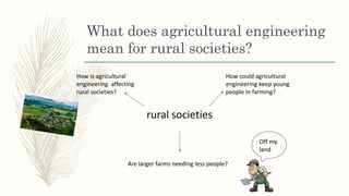 What does agricultural engineering
mean for rural societies?
rural societies
How is agricultural
engineering affecting
rural societies?
How could agricultural
engineering keep young
people in farming?
Are larger farms needing less people?
Off my
land
 