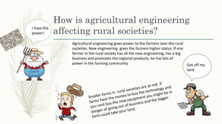How is agricultural engineering
affecting rural societies?
Agricultural engineering gives power to the farmers over the rural
societies. New engineering gives the farmers higher status. If one
farmer in the rural society has all the new engineering, has a big
business and promotes the regional products, he has lots of
power in the farming community.
I have the
power!
Get off my
land
 