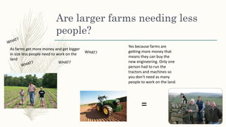 Are larger farms needing less
people?
As farms get more money and get bigger
in size less people need to work on the
land
WHAT?
Yes because farms are
getting more money that
means they can buy the
new engineering. Only one
person had to run the
tractors and machines so
you don’t need as many
people to work on the land.
=
 