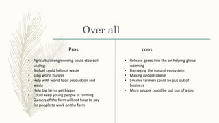 Over all
Pros cons
• Agricultural engineering could stop soil
sealing
• Biofuel could help oil waste
• Stop world hunger
• Help with world food production and
waste
• Help big farms get bigger
• Could keep young people in farming
• Owners of the farm will not have to pay
for people to work on the farm
• Release gases into the air helping global
warming
• Damaging the natural ecosystem
• Making people obese
• Smaller farmers could be put out of
business
• More people could be put out of a job
 