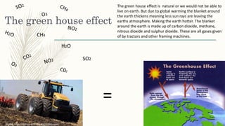 The green house effect
CH4
H2O
SO2
The green house effect is natural or we would not be able to
live on earth. But due to global warming the blanket around
the earth thickens meaning less sun rays are leaving the
earths atmosphere. Making the earth hotter. The blanket
around the earth is made up of carbon dioxide, methane,
nitrous dioxide and sulphur dioxide. These are all gases given
of by tractors and other framing machines.
=
 