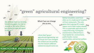 “green” agricultural engineering?
We all know that new farming
means new gases into the air
around us. But what if there
was a way to make less gases
in the air ?
What if we can change
this to this
I think that “green”
agricultural engineering can
be found. As if you changed
the oilfuel you are putting
into the tractors different
substances would come out.
Biofuel should be used more
often as it is made out of recycled
oil from restaurants. The only
gases that is giving off is water
vapour and a little carbon dioxide.
This is sustainable agriculture as it
a way of farming, hurting the
environment a little bit but is
much better for environment,
public health, human
communities, and animal welfare.
H2O
 