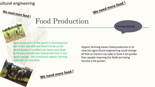 Food Production
Food production in the world is increasing but
not at the rate that we need it to be as the
world grows in numbers we need more food
to fill their mouths but food production is not
quick enough. This is because organic farming
methods are too slow.
cultural engineering
I’m hear to help
Organic farming means food production is to
slow but agricultural engineering could change
all that as tractors can take in food a lot quicker
than people meaning the fields are being
harvest a lot quicker.
 