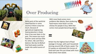 Over Producing
Britain has the highest level of food
wastage in Europe, with each household
binning around 13lb of food a week. The
EU wastes an estimated 22m tonnes of
food each year this just shows with more
food comes more waste.
With more food comes more
problems like obesity. Over producing
food means more food is on the
shelves for people to buy. With that
comes more people becoming obese.
=
Some parts of the world do
need food but in some
country's there is way too
much, because of
agricultural engineering
food production is faster
than it has ever been in the
past. This means too much
food for some and too little
for others. We cant find a
balance. But due to Biofuel
that food waste could be
made into useful source of
fuel.
 