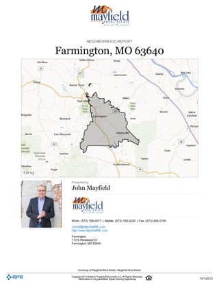 NEIGHBORHOOD REPORT 
Farmington, MO 63640 
Presented by 
John Mayfield 
Work: (573) 756-0077 | Mobile: (573) 760-4220 | Fax: (573) 454-2105 
JohnM@MayfieldRE.com 
http://www.MayfieldRE.com 
Farmington 
113 S Westwood Dr 
Farmington, MO 63640 
Courtesy of Mayfield Real Estate, Mayfield Real Estate 
Copyright 2013 Realtors Property Resource® LLC. All Rights Reserved. 
Information is not guaranteed. Equal Housing Opportunity. 
10/1/2013 
 