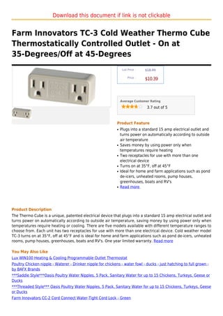 Download this document if link is not clickable


Farm Innovators TC-3 Cold Weather Thermo Cube
Thermostatically Controlled Outlet - On at
35-Degrees/Off at 45-Degrees
                                                                  List Price :   $18.99

                                                                      Price :
                                                                                 $10.39



                                                                 Average Customer Rating

                                                                                  3.7 out of 5



                                                             Product Feature
                                                             q   Plugs into a standard 15 amp electrical outlet and
                                                                 turns power on automatically according to outside
                                                                 air temperature
                                                             q   Saves money by using power only when
                                                                 temperatures require heating
                                                             q   Two receptacles for use with more than one
                                                                 electrical device
                                                             q   Turns on at 35°F, off at 45°F
                                                             q   Ideal for home and farm applications such as pond
                                                                 de-icers, unheated rooms, pump houses,
                                                                 greenhouses, boats and RV's
                                                             q   Read more




Product Description
The Thermo Cube is a unique, patented electrical device that plugs into a standard 15 amp electrical outlet and
turns power on automatically according to outside air temperature, saving money by using power only when
temperatures require heating or cooling. There are five models available with different temperature ranges to
choose from. Each unit has two receptacles for use with more than one electrical device. Cold weather model
TC-3 turns on at 35°F, off at 45°F and is ideal for home and farm applications such as pond de-icers, unheated
rooms, pump houses, greenhouses, boats and RV's. One year limited warranty. Read more

You May Also Like
Lux WIN100 Heating & Cooling Programmable Outlet Thermostat
Poultry Chicken nipple - Waterer - Drinker nipple for chickens - water fowl - ducks - just hatching to full grown -
by BAFX Brands
***Saddle Style***Oasis Poultry Water Nipples, 5 Pack, Sanitary Water for up to 15 Chickens, Turkeys, Geese or
Ducks
***Threaded Style*** Oasis Poultry Water Nipples, 5 Pack, Sanitary Water for up to 15 Chickens, Turkeys, Geese
or Ducks
Farm Innovators CC-2 Cord Connect Water-Tight Cord Lock - Green
 