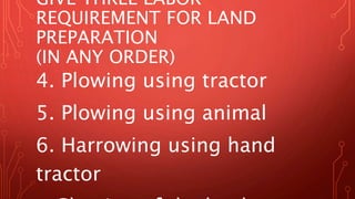 GIVE THREE LABOR
REQUIREMENT FOR LAND
PREPARATION
(IN ANY ORDER)
4. Plowing using tractor
5. Plowing using animal
6. Harrowing using hand
tractor
 