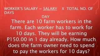 There are 10 farm workers in the
farm. Each worker has to work for
10 days. They will be earning
P150.00 in 1 day already. How much
does the farm owner need to spend
to pay the workers for 10 days?
WORKER’S SALARY = SALARY X TOTAL NO. OF
DAYS
DAY
 