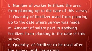 k. Number of worker fertilized the area
from planting up to the date of this survey.
l. Quantity of fertilizer used from planting
up to the date where survey was made
m. Amount of salary paid in applying
fertilizer from planting to the date of this
survey
n. Quantity of fertilizer to be used after
 