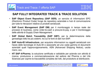 Track and Trace: l’ offerta SAP

      SAP FULLY INTEGRATED TRACK & TRACE SOLUTION
• SAP Object Event Repository (SAP OER), un servizio di informazioni EPC
  (Electronic Product Code) funge da repository aziendale e hub di comunicazione
  per tutte le rilevazioni relative ai prodotti serializzati.
• SAP Event Management (SAP EM) per il monitoraggio in tempo reale dei
  processi di business, come order-to-cash e procure-to-pay, e per il monitoraggio
  delle attività di Supply Chain Management.
• SAP Global Batch Traceability (SAP GBT), per la determinazione della
  genealogia lotto tra più sistemi, tra cui le fonti di dati non-SAP.
• SAP Auto-ID Infrastructure, per acquisire informazioni su oggetti serializzati con
  l'aiuto delle tecnologie di Auto-ID e associarle ad una vasta gamma di documenti
  aziendali quali l'approvvigionamento, ASN (Advanced Shipping Notice), uscita
  merci, ecc.
• HT SAP 4-Pharma, la soluzione certificata e validabile per aziende con attività di
  ricerca, produzione e commercializzazione del settore del Pharma e del Life
  Sciences per coprire la tracciabilità completa dei lotti, dal produttore al distributore.

IBM Confidential                                                                          14
 
