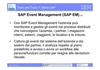 Track and Trace: l’ offerta SAP

                   SAP Event Management (SAP EM) (1)

• Con SAP Event Management l'azienda può
  monitorare e gestire gli eventi nei processi distribuiti
  che coinvolgono l’azienda, i partner, i magazzini
  interni, esterni, viaggianti, le location e le misure.
• Cattura gli eventi dal sistema dell’azienda e dai
  sistemi dei partner, li analizza rispetto al piano
  predefinito e avvisa o avvia un workflow alle
  persone/funzioni corrette per reagire alle deviazioni
  rilevate.

IBM Confidential                                          18
 