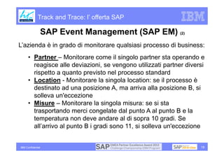Track and Trace: l’ offerta SAP

                   SAP Event Management (SAP EM) (2)
L’azienda è in grado di monitorare qualsiasi processo di business:
      • Partner – Monitorare come il singolo partner sta operando e
        reagisce alle deviazioni, se vengono utilizzati partner diversi
        rispetto a quanto previsto nel processo standard
      • Location - Monitorare la singola location: se il processo è
        destinato ad una posizione A, ma arriva alla posizione B, si
        solleva un'eccezione
      • Misure – Monitorare la singola misura: se si sta
        trasportando merci congelate dal punto A al punto B e la
        temperatura non deve andare al di sopra 10 gradi. Se
        all’arrivo al punto B i gradi sono 11, si solleva un'eccezione


IBM Confidential                                                     19
 