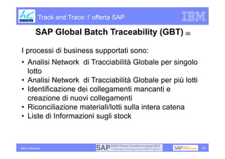 Track and Trace: l’ offerta SAP

            SAP Global Batch Traceability (GBT) (2)

I processi di business supportati sono:
• Analisi Network di Tracciabilità Globale per singolo
  lotto
• Analisi Network di Tracciabilità Globale per più lotti
• Identificazione dei collegamenti mancanti e
  creazione di nuovi collegamenti
• Riconciliazione materiali/lotti sulla intera catena
• Liste di Informazioni sugli stock



IBM Confidential                                           22
 