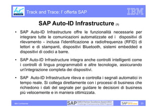 Track and Trace: l’ offerta SAP

                    SAP Auto-ID Infrastructure (1)
• SAP Auto-ID Infrastructure offre le funzionalità necessarie per
  integrare tutte le comunicazioni automatizzate ed i dispositivi di
  rilevamento - inclusa l'identificazione a radiofrequenza (RFID) di
  lettori e di stampanti, dispositivi Bluetooth, sistemi embedded e
  dispositivi di codici a barre.
• SAP Auto-ID Infrastructure integra anche controlli intelligenti come
  i controlli di lingua programmabili e altre tecnologie, assicurando
  un'integrazione completa dei dispositivi.
• SAP Auto-ID Infrastructure rileva e controlla i segnali automatici in
  tempo reale. Si collega direttamente con i processi di business che
  richiedono i dati del segnale per guidare le decisioni di business
  più velocemente e in maniera ottimizzata.

IBM Confidential                                                      23
 