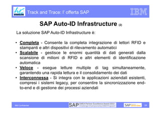 Track and Trace: l’ offerta SAP

                    SAP Auto-ID Infrastructure (2)
 La soluzione SAP Auto-ID Infrastructure è:

• Completa - Consente la completa integrazione di lettori RFID e
  stampanti e altri dispositivi di rilevamento automatici
• Scalabile - gestisce le enormi quantità di dati generati dalla
  scansione di milioni di RFID e altri elementi di identificazione
  automatica
• Veloce - esegue letture multiple di tag simultaneamente,
  garantendo una rapida lettura e il consolidamento dei dati
• Interconnessa - Si integra con le applicazioni aziendali esistenti,
  compresi i sistemi legacy, per consentire la sincronizzazione end-
  to-end e di gestione dei processi aziendali



IBM Confidential                                                    24
 