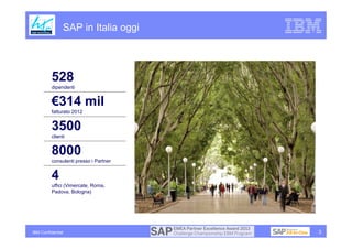 SAP in Italia oggi




          528
          dipendenti


          €314 mil
          fatturato 2012


          3500
          clienti


          8000
          consulenti presso i Partner


          4
          uffici (Vimercate, Roma,
          Padova, Bologna)




IBM Confidential                        3
 