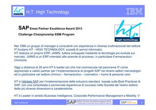 H.T. High Technology


    SAP Emea Partner Excellence Award 2013
    Challenge Championship EBM Program


Nel 1986 un gruppo di manager e consulenti con esperienza in diverse multinazionali del settore
IT fondano HT - HIGH TECHNOLOGY, società di servizi informatici.
HT realizza un proprio ERP, JAIMS, tuttora sviluppato mediante le tecnologie più evolute sul
mercato. JAIMS è un ERP orientato alle aziende di processo, in particolare Farmaceutico-
Chimiche.

Oggi a distanza di 28 anni HT è leader più che mai riconosciuta nel panorama IT come
apprezzato e valido partner per l’implementazione di progetti SAP nei diversi settori merceologici
ed in particolare nel settore chimico – farmaceutico – cosmetico – home & personal care.

HT è Validata SAP per l’implementazione delle soluzioni standard basate sulle Best Practices di
SAP, con una consolidata e pluriennale esperienza di successi nelle Società del Vostro settore
delle più diverse dimensioni e caratteristiche.

HT è Leader in ambito Business Intelligence, Corporate Performance Management e Mobility. VVID

IBM Confidential                                                                                     8
 