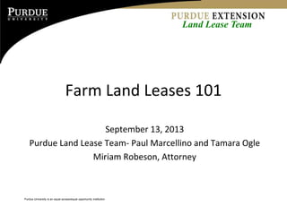 Purdue University is an equal access/equal opportunity institution
Farm Land Leases 101
September 13, 2013
Purdue Land Lease Team- Paul Marcellino and Tamara Ogle
Miriam Robeson, Attorney
Land Lease Team
 