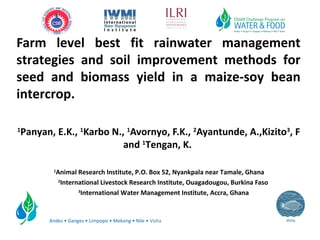 Andes • Ganges • Limpopo • Mekong • Nile • Volta
Farm level best fit rainwater management
strategies and soil improvement methods for
seed and biomass yield in a maize-soy bean
intercrop.
1
Panyan, E.K., 1
Karbo N., 1
Avornyo, F.K., 2
Ayantunde, A.,Kizito3
, F
and 1
Tengan, K.
1
Animal Research Institute, P.O. Box 52, Nyankpala near Tamale, Ghana
2
International Livestock Research Institute, Ouagadougou, Burkina Faso
3
International Water Management Institute, Accra, Ghana
 